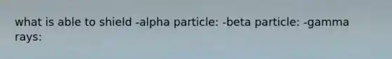 what is able to shield -alpha particle: -beta particle: -gamma rays: