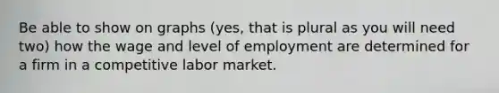 Be able to show on graphs (yes, that is plural as you will need two) how the wage and level of employment are determined for a firm in a competitive labor market.