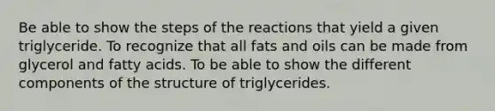 Be able to show the steps of the reactions that yield a given triglyceride. To recognize that all <a href='https://www.questionai.com/knowledge/kFtRJhfkoe-fats-and-oils' class='anchor-knowledge'>fats and oils</a> can be made from glycerol and fatty acids. To be able to show the different components of the structure of triglycerides.