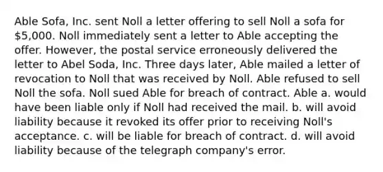 Able Sofa, Inc. sent Noll a letter offering to sell Noll a sofa for 5,000. Noll immediately sent a letter to Able accepting the offer. However, the postal service erroneously delivered the letter to Abel Soda, Inc. Three days later, Able mailed a letter of revocation to Noll that was received by Noll. Able refused to sell Noll the sofa. Noll sued Able for breach of contract. Able a. would have been liable only if Noll had received the mail. b. will avoid liability because it revoked its offer prior to receiving Noll's acceptance. c. will be liable for breach of contract. d. will avoid liability because of the telegraph company's error.