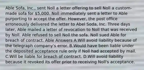 Able Sofa, Inc., sent Noll a letter offering to sell Noll a custom-made sofa for 5,000. Noll immediately sent a letter to Able purporting to accept the offer. However, the post office erroneously delivered the letter to Abel Soda, Inc. Three days later, Able mailed a letter of revocation to Noll that was received by Noll. Able refused to sell Noll the sofa. Noll sued Able for breach of contract. Able Answers A.Will avoid liability because of the telegraph company's error. B.Would have been liable under the deposited acceptance rule only if Noll had accepted by mail. C.Will be liable for breach of contract. D.Will avoid liability because it revoked its offer prior to receiving Noll's acceptance.