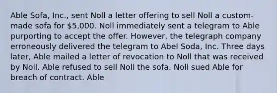 Able Sofa, Inc., sent Noll a letter offering to sell Noll a custom-made sofa for 5,000. Noll immediately sent a telegram to Able purporting to accept the offer. However, the telegraph company erroneously delivered the telegram to Abel Soda, Inc. Three days later, Able mailed a letter of revocation to Noll that was received by Noll. Able refused to sell Noll the sofa. Noll sued Able for breach of contract. Able