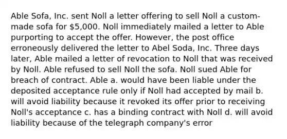 Able Sofa, Inc. sent Noll a letter offering to sell Noll a custom-made sofa for 5,000. Noll immediately mailed a letter to Able purporting to accept the offer. However, the post office erroneously delivered the letter to Abel Soda, Inc. Three days later, Able mailed a letter of revocation to Noll that was received by Noll. Able refused to sell Noll the sofa. Noll sued Able for breach of contract. Able a. would have been liable under the deposited acceptance rule only if Noll had accepted by mail b. will avoid liability because it revoked its offer prior to receiving Noll's acceptance c. has a binding contract with Noll d. will avoid liability because of the telegraph company's error