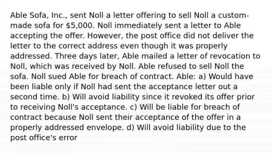 Able Sofa, Inc., sent Noll a letter offering to sell Noll a custom-made sofa for 5,000. Noll immediately sent a letter to Able accepting the offer. However, the post office did not deliver the letter to the correct address even though it was properly addressed. Three days later, Able mailed a letter of revocation to Noll, which was received by Noll. Able refused to sell Noll the sofa. Noll sued Able for breach of contract. Able: a) Would have been liable only if Noll had sent the acceptance letter out a second time. b) Will avoid liability since it revoked its offer prior to receiving Noll's acceptance. c) Will be liable for breach of contract because Noll sent their acceptance of the offer in a properly addressed envelope. d) Will avoid liability due to the post office's error