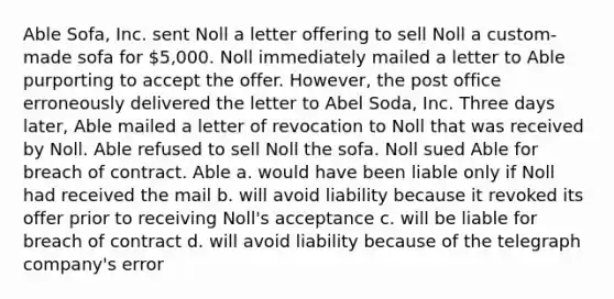 Able Sofa, Inc. sent Noll a letter offering to sell Noll a custom-made sofa for 5,000. Noll immediately mailed a letter to Able purporting to accept the offer. However, the post office erroneously delivered the letter to Abel Soda, Inc. Three days later, Able mailed a letter of revocation to Noll that was received by Noll. Able refused to sell Noll the sofa. Noll sued Able for breach of contract. Able a. would have been liable only if Noll had received the mail b. will avoid liability because it revoked its offer prior to receiving Noll's acceptance c. will be liable for breach of contract d. will avoid liability because of the telegraph company's error