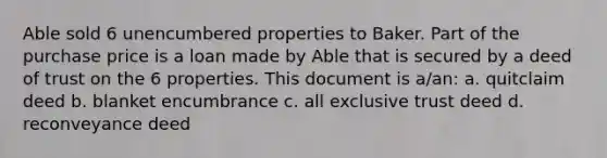 Able sold 6 unencumbered properties to Baker. Part of the purchase price is a loan made by Able that is secured by a deed of trust on the 6 properties. This document is a/an: a. quitclaim deed b. blanket encumbrance c. all exclusive trust deed d. reconveyance deed