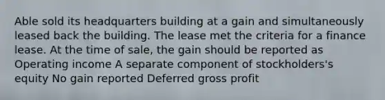 Able sold its headquarters building at a gain and simultaneously leased back the building. The lease met the criteria for a finance lease. At the time of sale, the gain should be reported as Operating income A separate component of stockholders's equity No gain reported Deferred gross profit