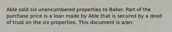 Able sold six unencumbered properties to Baker. Part of the purchase price is a loan made by Able that is secured by a deed of trust on the six properties. This document is a/an: