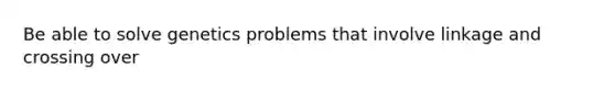 Be able to solve genetics problems that involve linkage and crossing over