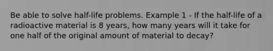 Be able to solve half-life problems. Example 1 - If the half-life of a radioactive material is 8 years, how many years will it take for one half of the original amount of material to decay?