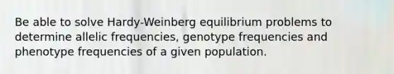 Be able to solve Hardy-Weinberg equilibrium problems to determine allelic frequencies, genotype frequencies and phenotype frequencies of a given population.