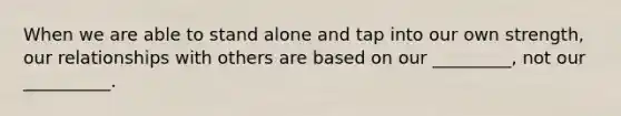 When we are able to stand alone and tap into our own strength, our relationships with others are based on our _________, not our __________.