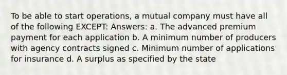 To be able to start operations, a mutual company must have all of the following EXCEPT: Answers: a. The advanced premium payment for each application b. A minimum number of producers with agency contracts signed c. Minimum number of applications for insurance d. A surplus as specified by the state