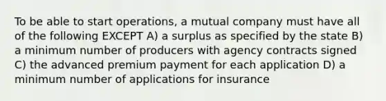 To be able to start operations, a mutual company must have all of the following EXCEPT A) a surplus as specified by the state B) a minimum number of producers with agency contracts signed C) the advanced premium payment for each application D) a minimum number of applications for insurance