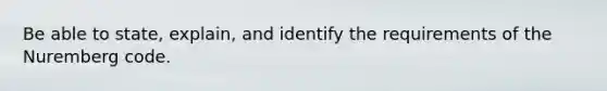 Be able to state, explain, and identify the requirements of the Nuremberg code.