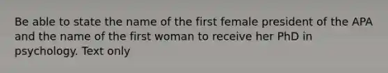 Be able to state the name of the first female president of the APA and the name of the first woman to receive her PhD in psychology. Text only