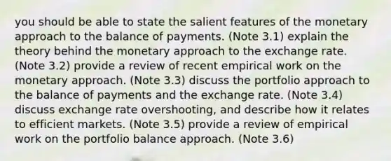 you should be able to state the salient features of the monetary approach to the balance of payments. (Note 3.1) explain the theory behind the monetary approach to the exchange rate. (Note 3.2) provide a review of recent empirical work on the monetary approach. (Note 3.3) discuss the portfolio approach to the balance of payments and the exchange rate. (Note 3.4) discuss exchange rate overshooting, and describe how it relates to efficient markets. (Note 3.5) provide a review of empirical work on the portfolio balance approach. (Note 3.6)