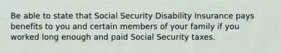 Be able to state that Social Security Disability Insurance pays benefits to you and certain members of your family if you worked long enough and paid Social Security taxes.