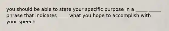 you should be able to state your specific purpose in a _____ _____ phrase that indicates ____ what you hope to accomplish with your speech