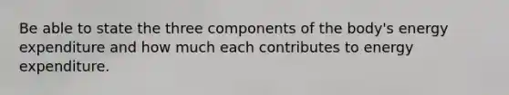 Be able to state the three components of the body's energy expenditure and how much each contributes to energy expenditure.