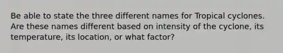 Be able to state the three different names for Tropical cyclones. Are these names different based on intensity of the cyclone, its temperature, its location, or what factor?