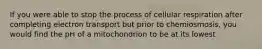 If you were able to stop the process of cellular respiration after completing electron transport but prior to chemiosmosis, you would find the pH of a mitochondrion to be at its lowest