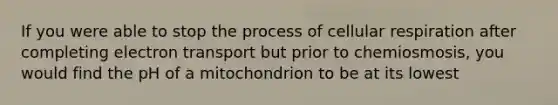 If you were able to stop the process of cellular respiration after completing electron transport but prior to chemiosmosis, you would find the pH of a mitochondrion to be at its lowest