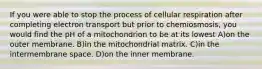 If you were able to stop the process of cellular respiration after completing electron transport but prior to chemiosmosis, you would find the pH of a mitochondrion to be at its lowest A)on the outer membrane. B)in the mitochondrial matrix. C)in the intermembrane space. D)on the inner membrane.