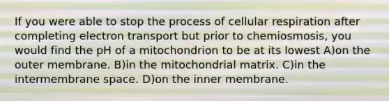 If you were able to stop the process of <a href='https://www.questionai.com/knowledge/k1IqNYBAJw-cellular-respiration' class='anchor-knowledge'>cellular respiration</a> after completing electron transport but prior to chemiosmosis, you would find the pH of a mitochondrion to be at its lowest A)on the outer membrane. B)in the mitochondrial matrix. C)in the intermembrane space. D)on the inner membrane.