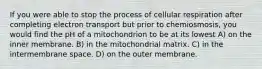 If you were able to stop the process of cellular respiration after completing electron transport but prior to chemiosmosis, you would find the pH of a mitochondrion to be at its lowest A) on the inner membrane. B) in the mitochondrial matrix. C) in the intermembrane space. D) on the outer membrane.