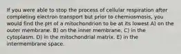 If you were able to stop the process of cellular respiration after completing electron transport but prior to chemiosmosis, you would find the pH of a mitochondrion to be at its lowest A) on the outer membrane. B) on the inner membrane. C) in the cytoplasm. D) in the mitochondrial matrix. E) in the intermembrane space.