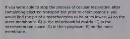 If you were able to stop the process of cellular respiration after completing electron transport but prior to chemiosmosis, you would find the pH of a mitochondrion to be at its lowest A) on the outer membrane. B) in the mitochondrial matrix. C) in the intermembrane space. D) in the cytoplasm. E) on the inner membrane.