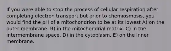 If you were able to stop the process of <a href='https://www.questionai.com/knowledge/k1IqNYBAJw-cellular-respiration' class='anchor-knowledge'>cellular respiration</a> after completing electron transport but prior to chemiosmosis, you would find the pH of a mitochondrion to be at its lowest A) on the outer membrane. B) in the mitochondrial matrix. C) in the intermembrane space. D) in the cytoplasm. E) on the inner membrane.