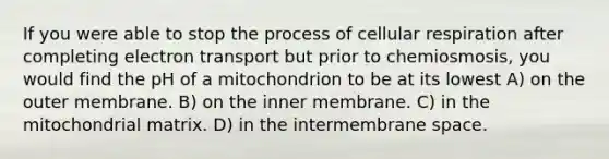 If you were able to stop the process of cellular respiration after completing electron transport but prior to chemiosmosis, you would find the pH of a mitochondrion to be at its lowest A) on the outer membrane. B) on the inner membrane. C) in the mitochondrial matrix. D) in the intermembrane space.