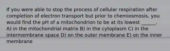 If you were able to stop the process of cellular respiration after completion of electron transport but prior to chemiosmosis, you would find the pH of a mitochondrion to be at its lowest ______. A) in the mitochondrial matrix B) in the cytoplasm C) in the intermembrane space D) on the outer membrane E) on the inner membrane