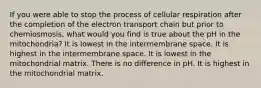 If you were able to stop the process of cellular respiration after the completion of the electron transport chain but prior to chemiosmosis, what would you find is true about the pH in the mitochondria? It is lowest in the intermembrane space. It is highest in the intermembrane space. It is lowest in the mitochondrial matrix. There is no difference in pH. It is highest in the mitochondrial matrix.