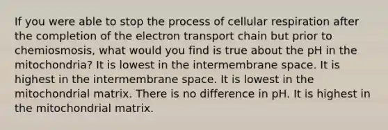 If you were able to stop the process of cellular respiration after the completion of the electron transport chain but prior to chemiosmosis, what would you find is true about the pH in the mitochondria? It is lowest in the intermembrane space. It is highest in the intermembrane space. It is lowest in the mitochondrial matrix. There is no difference in pH. It is highest in the mitochondrial matrix.