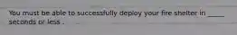 You must be able to successfully deploy your fire shelter in _____ seconds or less .