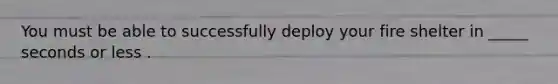 You must be able to successfully deploy your fire shelter in _____ seconds or less .