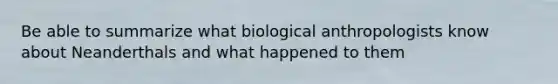 Be able to summarize what biological anthropologists know about Neanderthals and what happened to them