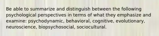 Be able to summarize and distinguish between the following psychological perspectives in terms of what they emphasize and examine: psychodynamic, behavioral, cognitive, evolutionary, neuroscience, biopsychosocial, sociocultural.