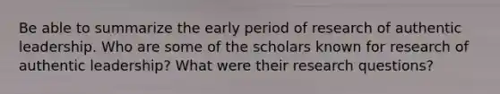 Be able to summarize the early period of research of authentic leadership. Who are some of the scholars known for research of authentic leadership? What were their research questions?