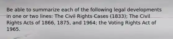 Be able to summarize each of the following legal developments in one or two lines: The Civil Rights Cases (1833); The Civil Rights Acts of 1866, 1875, and 1964; the Voting Rights Act of 1965.