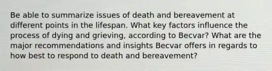 Be able to summarize issues of death and bereavement at different points in the lifespan. What key factors influence the process of dying and grieving, according to Becvar? What are the major recommendations and insights Becvar offers in regards to how best to respond to death and bereavement?