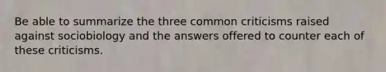 Be able to summarize the three common criticisms raised against sociobiology and the answers offered to counter each of these criticisms.