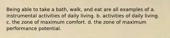 Being able to take a bath, walk, and eat are all examples of a. instrumental activities of daily living. b. activities of daily living. c. the zone of maximum comfort. d. the zone of maximum performance potential.