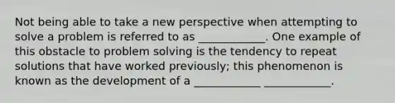 Not being able to take a new perspective when attempting to solve a problem is referred to as ____________. One example of this obstacle to problem solving is the tendency to repeat solutions that have worked previously; this phenomenon is known as the development of a ____________ ____________.