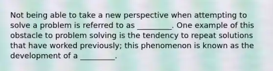 Not being able to take a new perspective when attempting to solve a problem is referred to as _________. One example of this obstacle to problem solving is the tendency to repeat solutions that have worked previously; this phenomenon is known as the development of a _________.