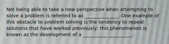 Not being able to take a new perspective when attempting to solve a problem is referred to as ______________. One example of this obstacle to problem solving is the tendency to repeat solutions that have worked previously; this phenomenon is known as the development of a __________ __________.