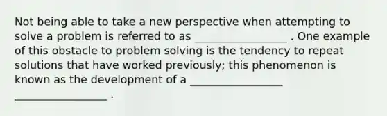 Not being able to take a new perspective when attempting to solve a problem is referred to as _________________ . One example of this obstacle to problem solving is the tendency to repeat solutions that have worked previously; this phenomenon is known as the development of a _________________ _________________ .